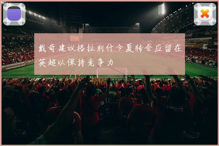 戴奇建议格拉利什今夏转会应留在英超以保持竞争力