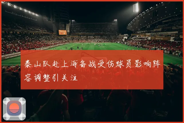 泰山队赴上海备战受伤球员影响阵容调整引关注