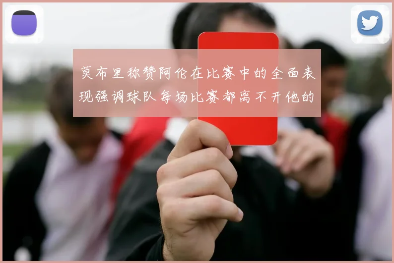 莫布里称赞阿伦在比赛中的全面表现强调球队每场比赛都离不开他的贡献