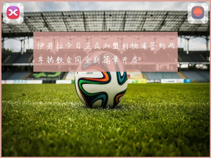 伊劳拉今日正式加盟利物浦签约两年执教合同全新篇章开启