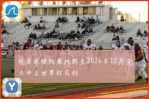 内马尔续约桑托斯至2026年12月全力冲击世界杯目标