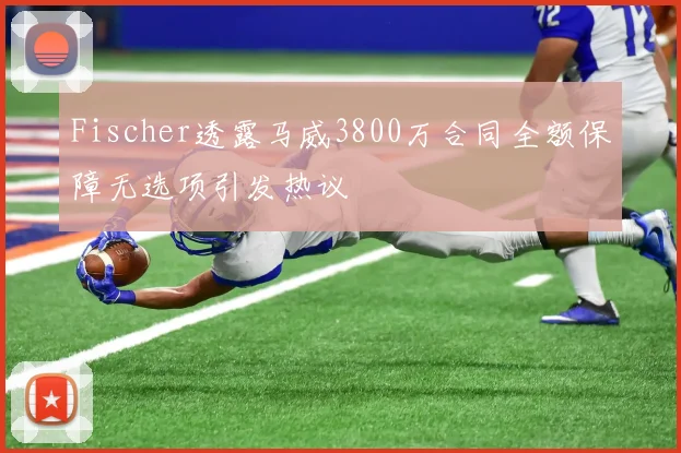 Fischer透露马威3800万合同全额保障无选项引发热议