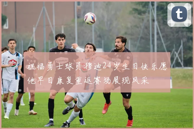 祝福勇士球员穆迪24岁生日快乐愿他早日康复重返赛场展现风采