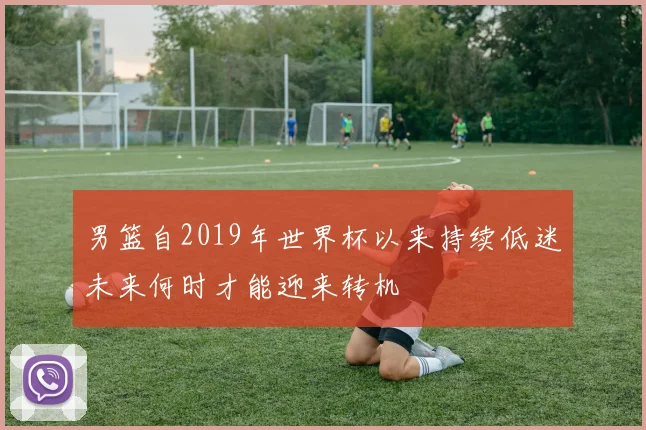 男篮自2019年世界杯以来持续低迷未来何时才能迎来转机