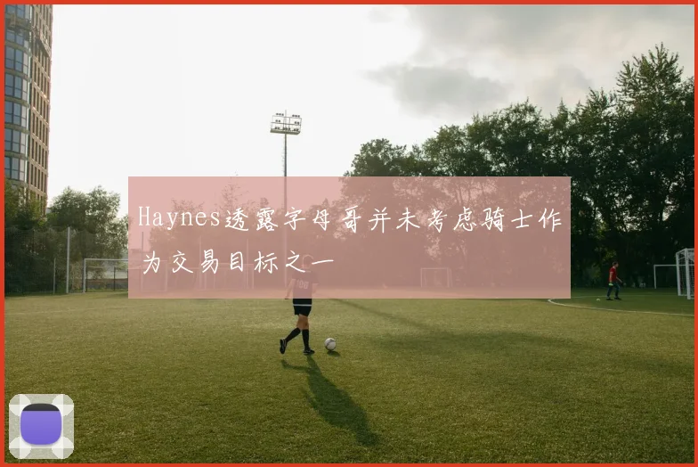 Haynes透露字母哥并未考虑骑士作为交易目标之一