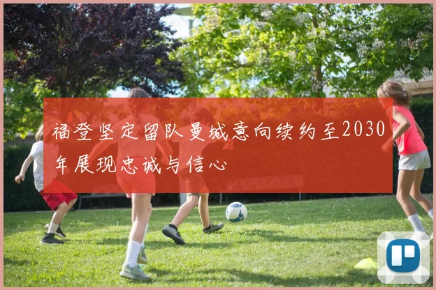 福登坚定留队曼城意向续约至2030年展现忠诚与信心