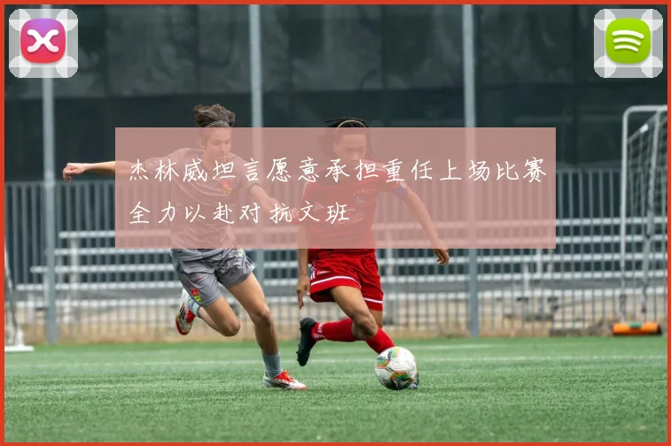 杰林威坦言愿意承担重任上场比赛全力以赴对抗文班