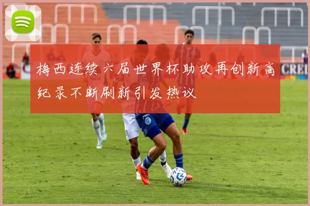 梅西连续六届世界杯助攻再创新高纪录不断刷新引发热议