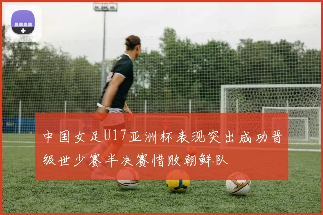 中国女足U17亚洲杯表现突出成功晋级世少赛半决赛惜败朝鲜队