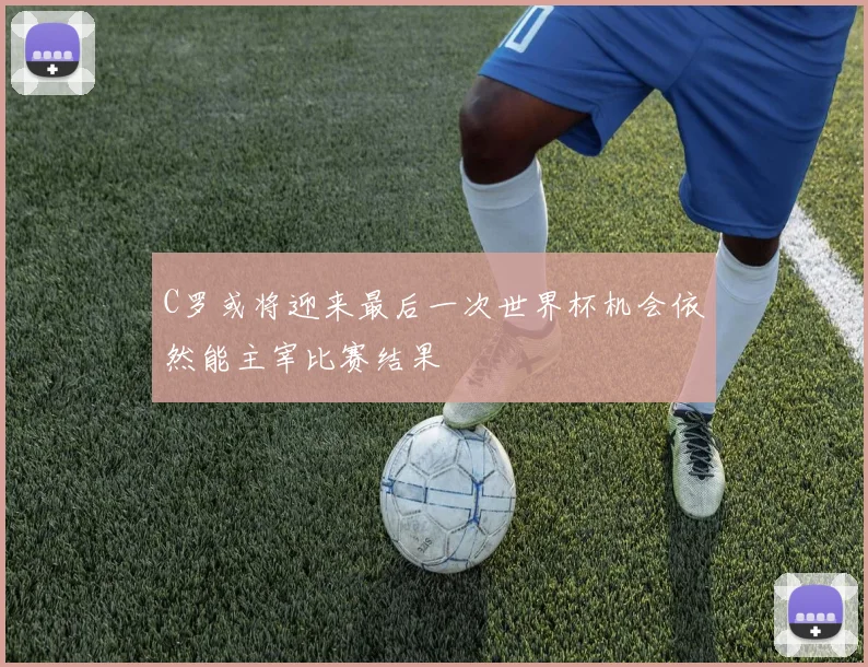 C罗或将迎来最后一次世界杯机会依然能主宰比赛结果