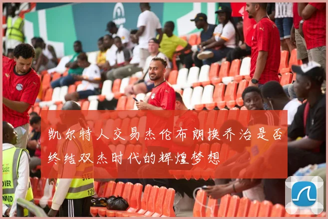 凯尔特人交易杰伦布朗换乔治是否终结双杰时代的辉煌梦想