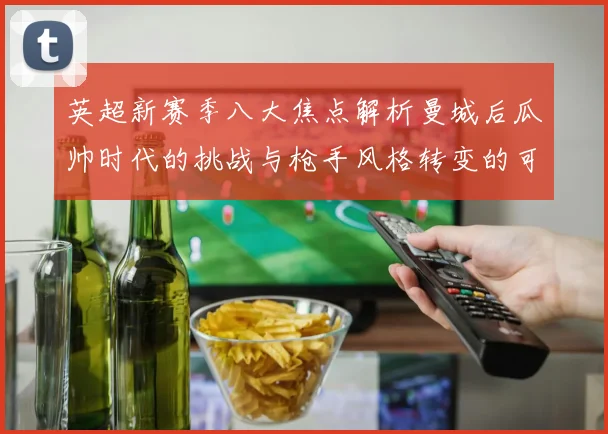 英超新赛季八大焦点解析曼城后瓜帅时代的挑战与枪手风格转变的可能性