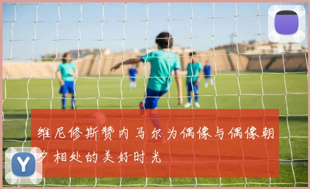 维尼修斯赞内马尔为偶像与偶像朝夕相处的美好时光