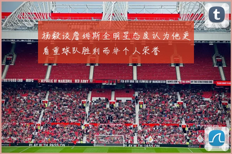 杨毅谈詹姆斯全明星态度认为他更看重球队胜利而非个人荣誉