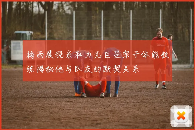 梅西展现亲和力无巨星架子体能教练揭秘他与队友的默契关系