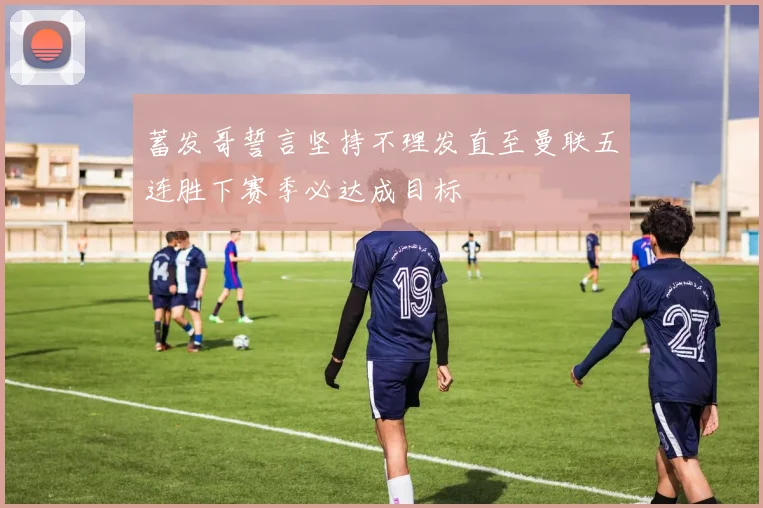 蓄发哥誓言坚持不理发直至曼联五连胜下赛季必达成目标