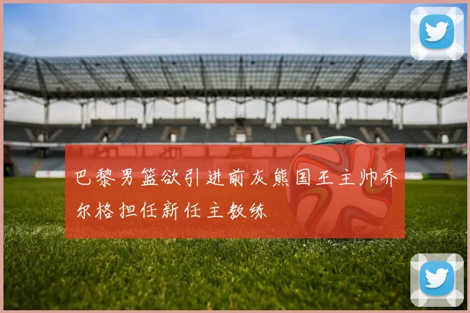 巴黎男篮欲引进前灰熊国王主帅乔尔格担任新任主教练